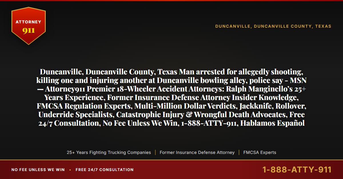 Duncanville, Duncanville County, Texas Man arrested for allegedly shooting, killing one and injuring another at Duncanville bowling alley, police say - MSN — Attorney911 Premier 18-Wheeler Accident Attorneys: Ralph Manginello’s 25+ Years Experience, Former Insurance Defense Attorney Insider Knowledge, FMCSA Regulation Experts, Multi-Million Dollar Verdicts, Jackknife, Rollover, Underride Specialists, Catastrophic Injury & Wrongful Death Advocates, Free 24/7 Consultation, No Fee Unless We Win, 1-888-ATTY-911, Hablamos Español - Attorney911