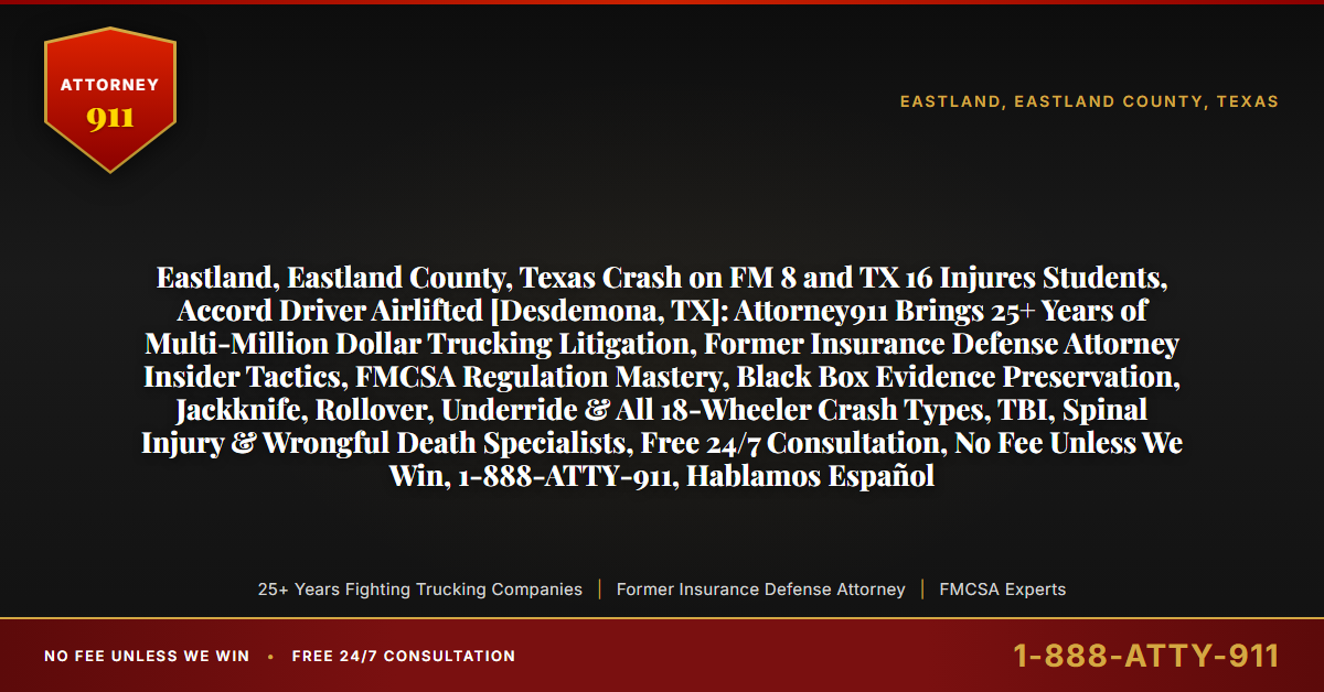 Eastland, Eastland County, Texas Crash on FM 8 and TX 16 Injures Students, Accord Driver Airlifted [Desdemona, TX]: Attorney911 Brings 25+ Years of Multi-Million Dollar Trucking Litigation, Former Insurance Defense Attorney Insider Tactics, FMCSA Regulation Mastery, Black Box Evidence Preservation, Jackknife, Rollover, Underride & All 18-Wheeler Crash Types, TBI, Spinal Injury & Wrongful Death Specialists, Free 24/7 Consultation, No Fee Unless We Win, 1-888-ATTY-911, Hablamos Español - Attorney911