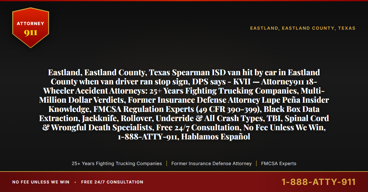 Eastland, Eastland County, Texas Spearman ISD van hit by car in Eastland County when van driver ran stop sign, DPS says - KVII — Attorney911 18-Wheeler Accident Attorneys: 25+ Years Fighting Trucking Companies, Multi-Million Dollar Verdicts, Former Insurance Defense Attorney Lupe Peña Insider Knowledge, FMCSA Regulation Experts (49 CFR 390-399), Black Box Data Extraction, Jackknife, Rollover, Underride & All Crash Types, TBI, Spinal Cord & Wrongful Death Specialists, Free 24/7 Consultation, No Fee Unless We Win, 1-888-ATTY-911, Hablamos Español - Attorney911