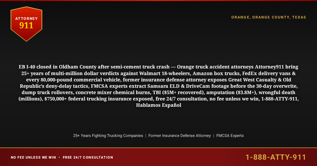 EB I-40 closed in Oldham County after semi-cement truck crash — Orange truck accident attorneys Attorney911 bring 25+ years of multi-million dollar verdicts against Walmart 18-wheelers, Amazon box trucks, FedEx delivery vans & every 80,000-pound commercial vehicle, former insurance defense attorney exposes Great West Casualty & Old Republic’s deny-delay tactics, FMCSA experts extract Samsara ELD & DriveCam footage before the 30-day overwrite, dump truck rollovers, concrete mixer chemical burns, TBI ($5M+ recovered), amputation ($3.8M+), wrongful death (millions), $750,000+ federal trucking insurance exposed, free 24/7 consultation, no fee unless we win, 1-888-ATTY-911, Hablamos Español - Attorney911