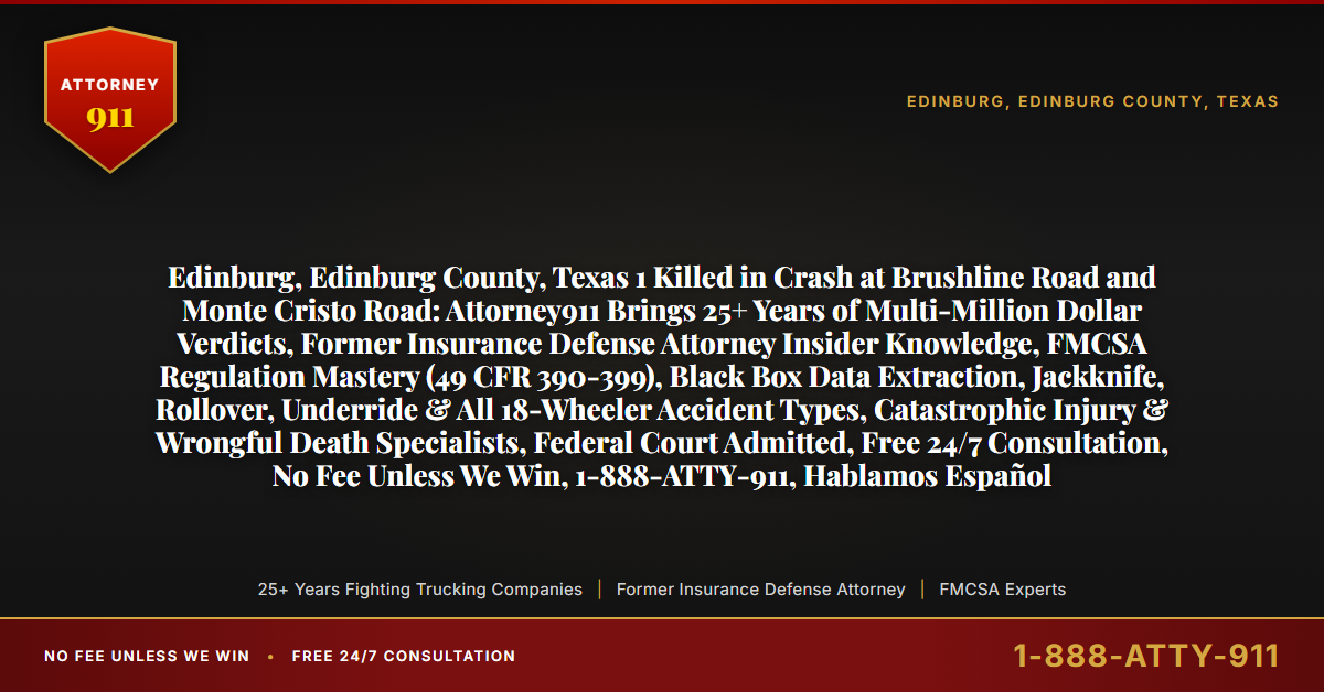 Edinburg, Edinburg County, Texas 1 Killed in Crash at Brushline Road and Monte Cristo Road: Attorney911 Brings 25+ Years of Multi-Million Dollar Verdicts, Former Insurance Defense Attorney Insider Knowledge, FMCSA Regulation Mastery (49 CFR 390-399), Black Box Data Extraction, Jackknife, Rollover, Underride & All 18-Wheeler Accident Types, Catastrophic Injury & Wrongful Death Specialists, Federal Court Admitted, Free 24/7 Consultation, No Fee Unless We Win, 1-888-ATTY-911, Hablamos Español - Attorney911