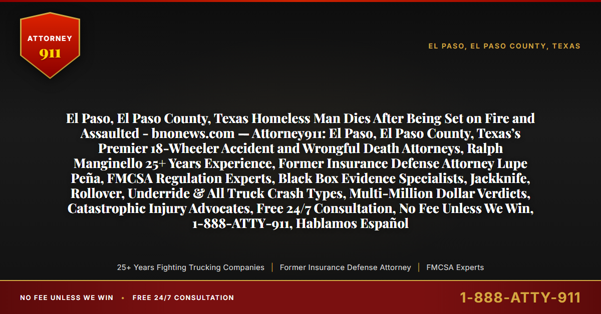 El Paso, El Paso County, Texas Homeless Man Dies After Being Set on Fire and Assaulted - bnonews.com — Attorney911: El Paso, El Paso County, Texas’s Premier 18-Wheeler Accident and Wrongful Death Attorneys, Ralph Manginello 25+ Years Experience, Former Insurance Defense Attorney Lupe Peña, FMCSA Regulation Experts, Black Box Evidence Specialists, Jackknife, Rollover, Underride & All Truck Crash Types, Multi-Million Dollar Verdicts, Catastrophic Injury Advocates, Free 24/7 Consultation, No Fee Unless We Win, 1-888-ATTY-911, Hablamos Español - Attorney911