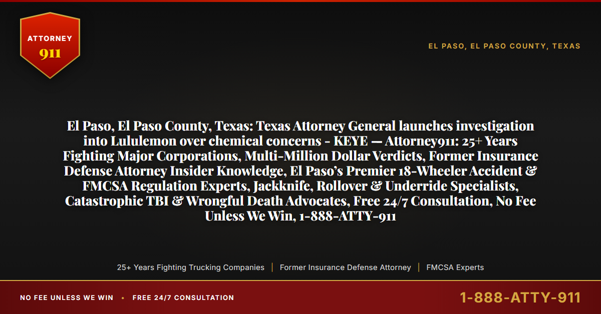 El Paso, El Paso County, Texas: Texas Attorney General launches investigation into Lululemon over chemical concerns - KEYE — Attorney911: 25+ Years Fighting Major Corporations, Multi-Million Dollar Verdicts, Former Insurance Defense Attorney Insider Knowledge, El Paso’s Premier 18-Wheeler Accident & FMCSA Regulation Experts, Jackknife, Rollover & Underride Specialists, Catastrophic TBI & Wrongful Death Advocates, Free 24/7 Consultation, No Fee Unless We Win, 1-888-ATTY-911 - Attorney911