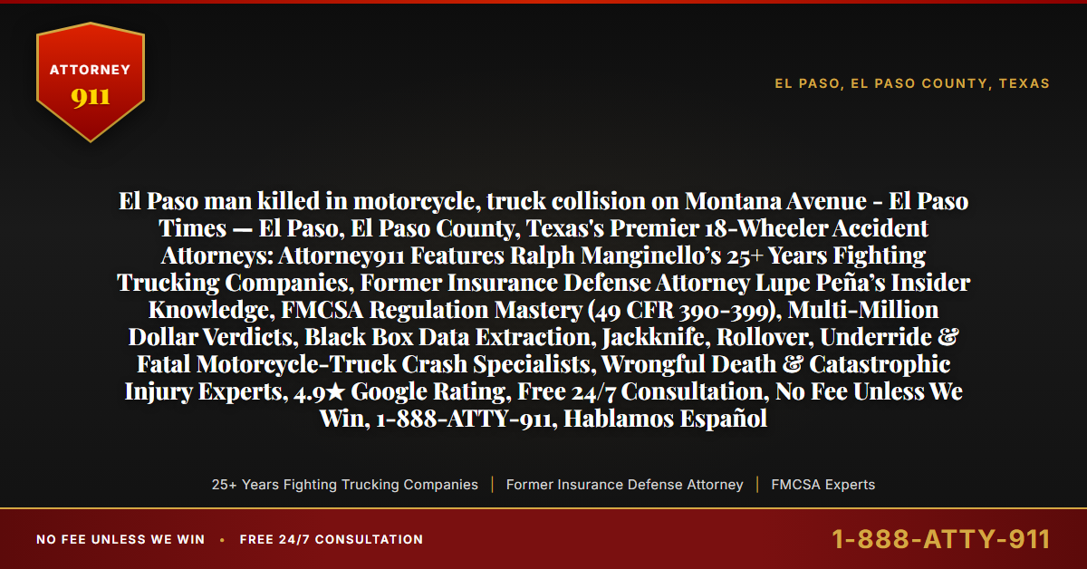 El Paso man killed in motorcycle, truck collision on Montana Avenue - El Paso Times — El Paso, El Paso County, Texas's Premier 18-Wheeler Accident Attorneys: Attorney911 Features Ralph Manginello’s 25+ Years Fighting Trucking Companies, Former Insurance Defense Attorney Lupe Peña’s Insider Knowledge, FMCSA Regulation Mastery (49 CFR 390-399), Multi-Million Dollar Verdicts, Black Box Data Extraction, Jackknife, Rollover, Underride & Fatal Motorcycle-Truck Crash Specialists, Wrongful Death & Catastrophic Injury Experts, 4.9★ Google Rating, Free 24/7 Consultation, No Fee Unless We Win, 1-888-ATTY-911, Hablamos Español - Attorney911