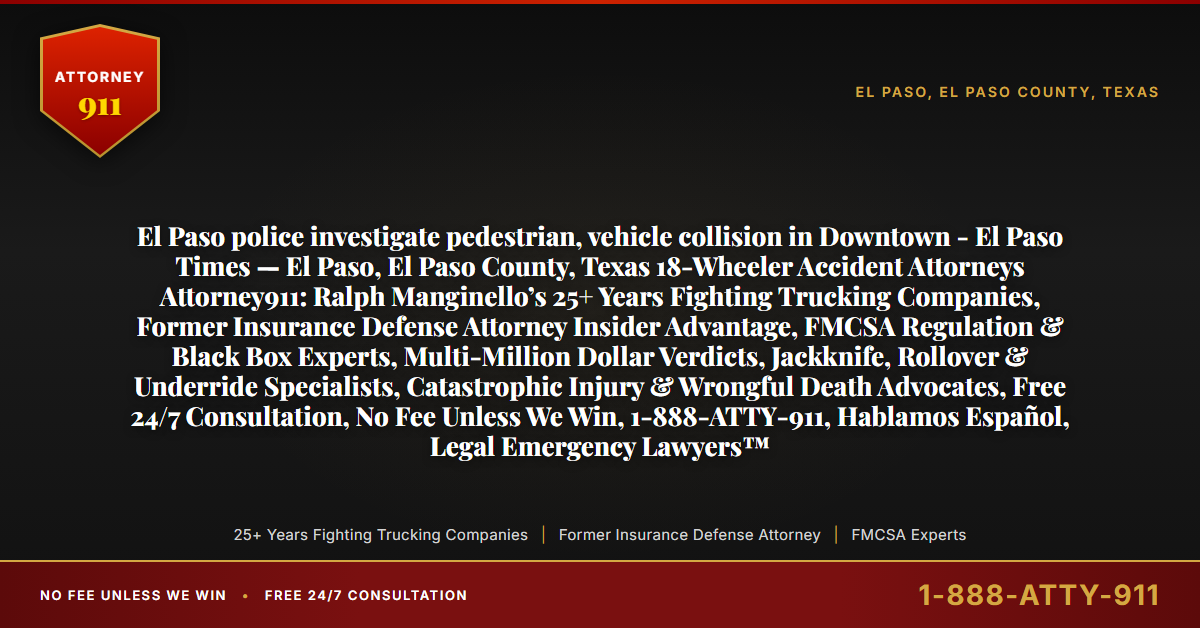 El Paso police investigate pedestrian, vehicle collision in Downtown - El Paso Times — El Paso, El Paso County, Texas 18-Wheeler Accident Attorneys Attorney911: Ralph Manginello’s 25+ Years Fighting Trucking Companies, Former Insurance Defense Attorney Insider Advantage, FMCSA Regulation & Black Box Experts, Multi-Million Dollar Verdicts, Jackknife, Rollover & Underride Specialists, Catastrophic Injury & Wrongful Death Advocates, Free 24/7 Consultation, No Fee Unless We Win, 1-888-ATTY-911, Hablamos Español, Legal Emergency Lawyers™ - Attorney911