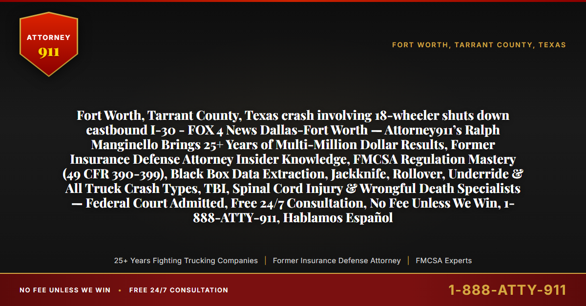Fort Worth, Tarrant County, Texas crash involving 18-wheeler shuts down eastbound I-30 - FOX 4 News Dallas-Fort Worth — Attorney911’s Ralph Manginello Brings 25+ Years of Multi-Million Dollar Results, Former Insurance Defense Attorney Insider Knowledge, FMCSA Regulation Mastery (49 CFR 390-399), Black Box Data Extraction, Jackknife, Rollover, Underride & All Truck Crash Types, TBI, Spinal Cord Injury & Wrongful Death Specialists — Federal Court Admitted, Free 24/7 Consultation, No Fee Unless We Win, 1-888-ATTY-911, Hablamos Español - Attorney911