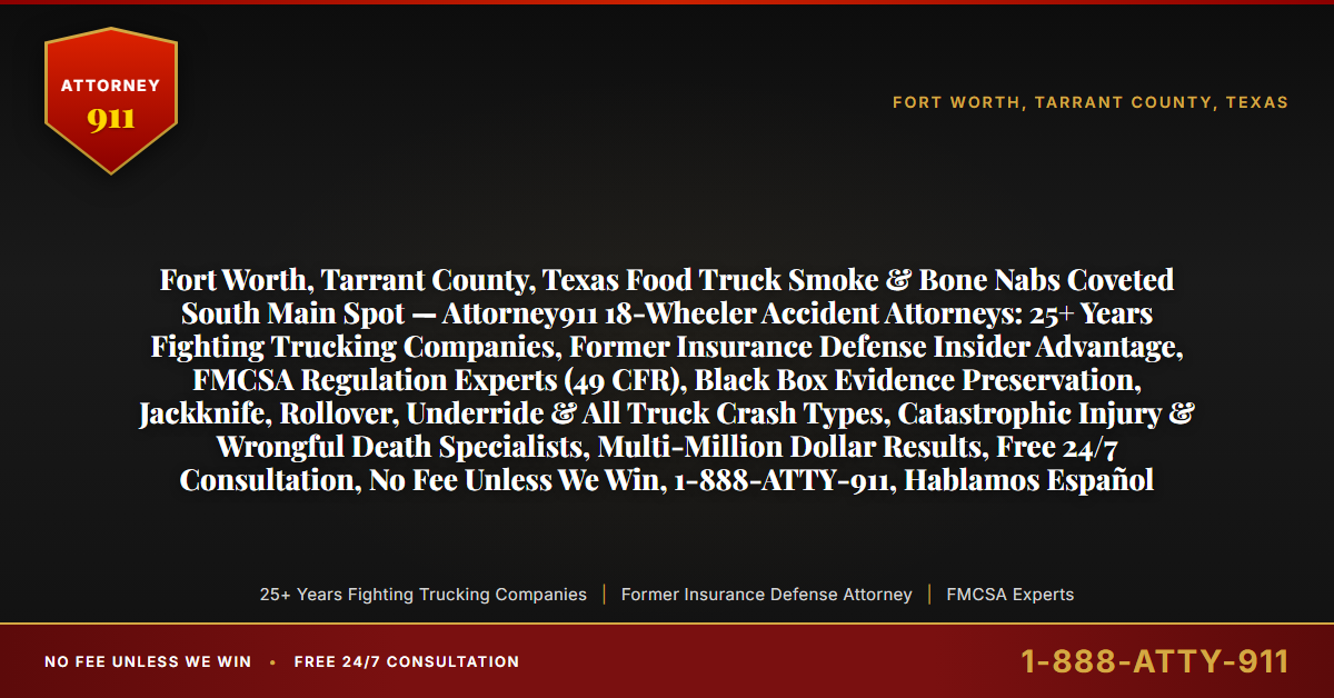 Fort Worth, Tarrant County, Texas Food Truck Smoke & Bone Nabs Coveted South Main Spot — Attorney911 18-Wheeler Accident Attorneys: 25+ Years Fighting Trucking Companies, Former Insurance Defense Insider Advantage, FMCSA Regulation Experts (49 CFR), Black Box Evidence Preservation, Jackknife, Rollover, Underride & All Truck Crash Types, Catastrophic Injury & Wrongful Death Specialists, Multi-Million Dollar Results, Free 24/7 Consultation, No Fee Unless We Win, 1-888-ATTY-911, Hablamos Español - Attorney911