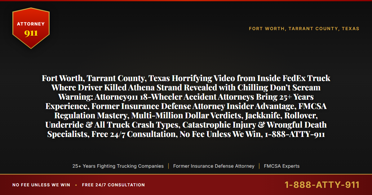 Fort Worth, Tarrant County, Texas Horrifying Video from Inside FedEx Truck Where Driver Killed Athena Strand Revealed with Chilling Don’t Scream Warning: Attorney911 18-Wheeler Accident Attorneys Bring 25+ Years Experience, Former Insurance Defense Attorney Insider Advantage, FMCSA Regulation Mastery, Multi-Million Dollar Verdicts, Jackknife, Rollover, Underride & All Truck Crash Types, Catastrophic Injury & Wrongful Death Specialists, Free 24/7 Consultation, No Fee Unless We Win, 1-888-ATTY-911 - Attorney911