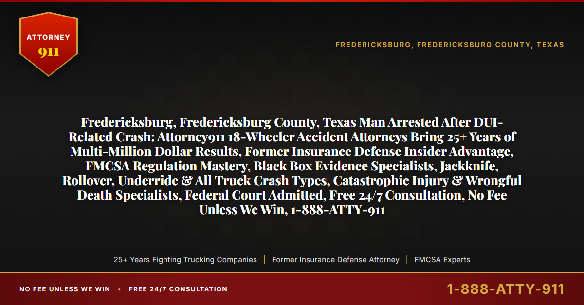 Fredericksburg, Fredericksburg County, Texas Man Arrested After DUI-Related Crash: Attorney911 18-Wheeler Accident Attorneys Bring 25+ Years of Multi-Million Dollar Results, Former Insurance Defense Insider Advantage, FMCSA Regulation Mastery, Black Box Evidence Specialists, Jackknife, Rollover, Underride & All Truck Crash Types, Catastrophic Injury & Wrongful Death Specialists, Federal Court Admitted, Free 24/7 Consultation, No Fee Unless We Win, 1-888-ATTY-911 - Attorney911