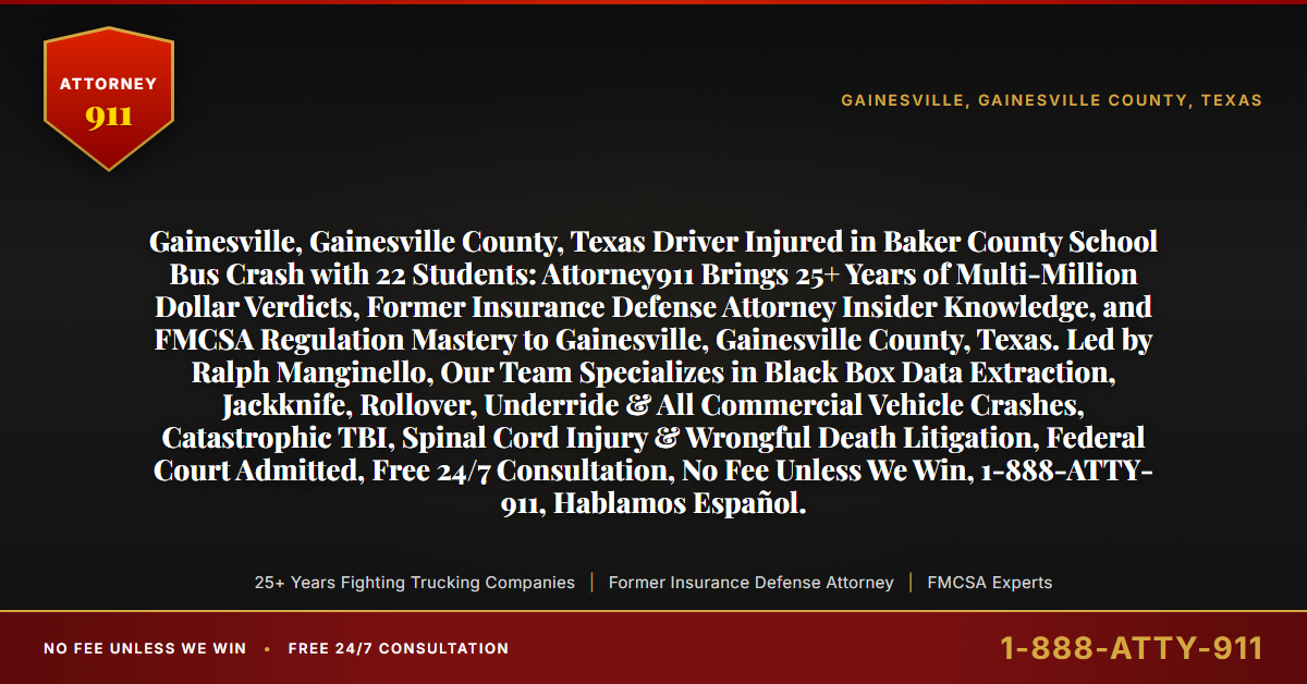 Gainesville, Gainesville County, Texas Driver Injured in Baker County School Bus Crash with 22 Students: Attorney911 Brings 25+ Years of Multi-Million Dollar Verdicts, Former Insurance Defense Attorney Insider Knowledge, and FMCSA Regulation Mastery to Gainesville, Gainesville County, Texas. Led by Ralph Manginello, Our Team Specializes in Black Box Data Extraction, Jackknife, Rollover, Underride & All Commercial Vehicle Crashes, Catastrophic TBI, Spinal Cord Injury & Wrongful Death Litigation, Federal Court Admitted, Free 24/7 Consultation, No Fee Unless We Win, 1-888-ATTY-911, Hablamos Español. - Attorney911