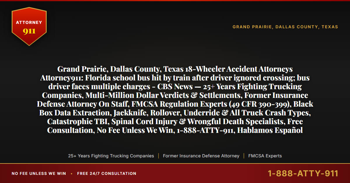Grand Prairie, Dallas County, Texas 18-Wheeler Accident Attorneys Attorney911: Florida school bus hit by train after driver ignored crossing; bus driver faces multiple charges - CBS News — 25+ Years Fighting Trucking Companies, Multi-Million Dollar Verdicts & Settlements, Former Insurance Defense Attorney On Staff, FMCSA Regulation Experts (49 CFR 390-399), Black Box Data Extraction, Jackknife, Rollover, Underride & All Truck Crash Types, Catastrophic TBI, Spinal Cord Injury & Wrongful Death Specialists, Free Consultation, No Fee Unless We Win, 1-888-ATTY-911, Hablamos Español - Attorney911