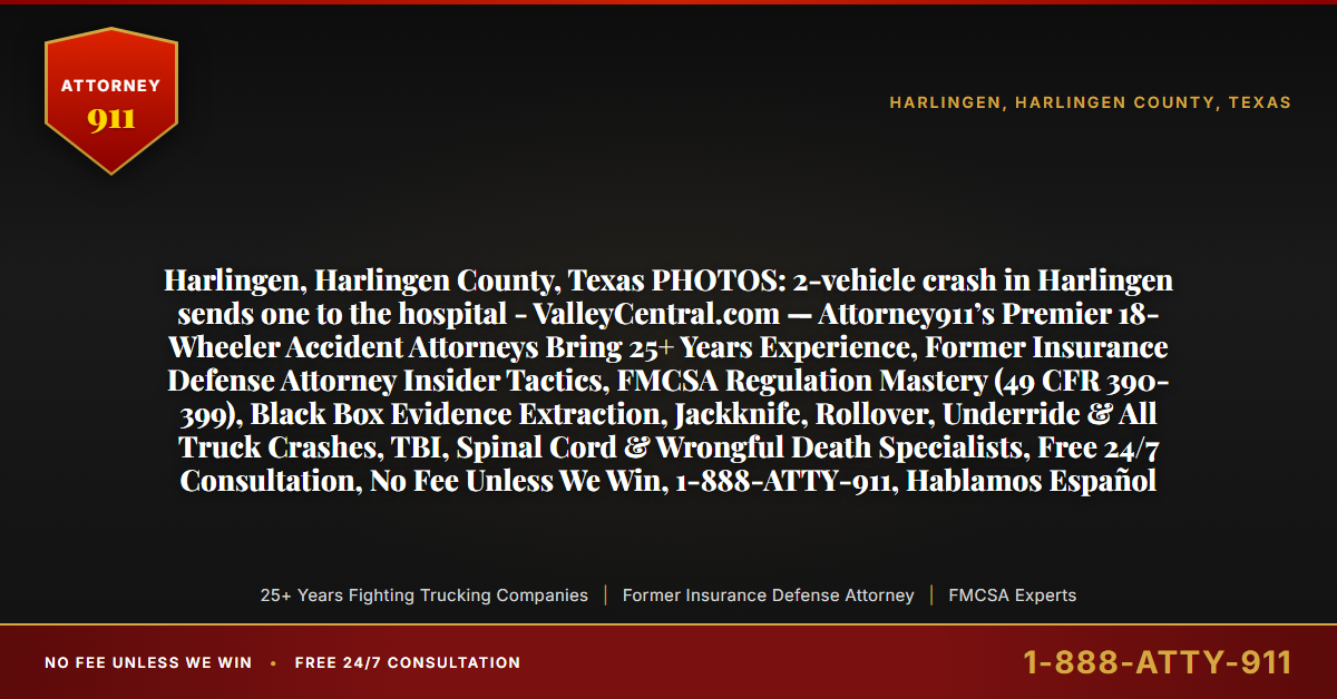 Harlingen, Harlingen County, Texas PHOTOS: 2-vehicle crash in Harlingen sends one to the hospital - ValleyCentral.com — Attorney911’s Premier 18-Wheeler Accident Attorneys Bring 25+ Years Experience, Former Insurance Defense Attorney Insider Tactics, FMCSA Regulation Mastery (49 CFR 390-399), Black Box Evidence Extraction, Jackknife, Rollover, Underride & All Truck Crashes, TBI, Spinal Cord & Wrongful Death Specialists, Free 24/7 Consultation, No Fee Unless We Win, 1-888-ATTY-911, Hablamos Español - Attorney911