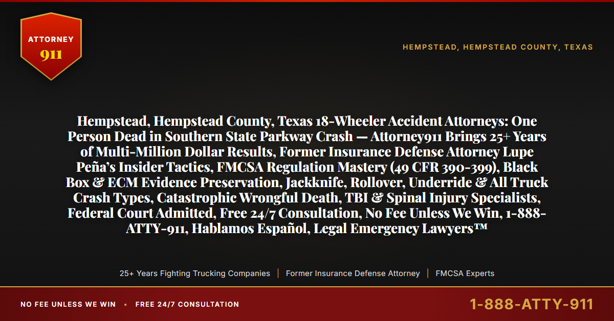 Hempstead, Hempstead County, Texas 18-Wheeler Accident Attorneys: One Person Dead in Southern State Parkway Crash — Attorney911 Brings 25+ Years of Multi-Million Dollar Results, Former Insurance Defense Attorney Lupe Peña’s Insider Tactics, FMCSA Regulation Mastery (49 CFR 390-399), Black Box & ECM Evidence Preservation, Jackknife, Rollover, Underride & All Truck Crash Types, Catastrophic Wrongful Death, TBI & Spinal Injury Specialists, Federal Court Admitted, Free 24/7 Consultation, No Fee Unless We Win, 1-888-ATTY-911, Hablamos Español, Legal Emergency Lawyers™ - Attorney911