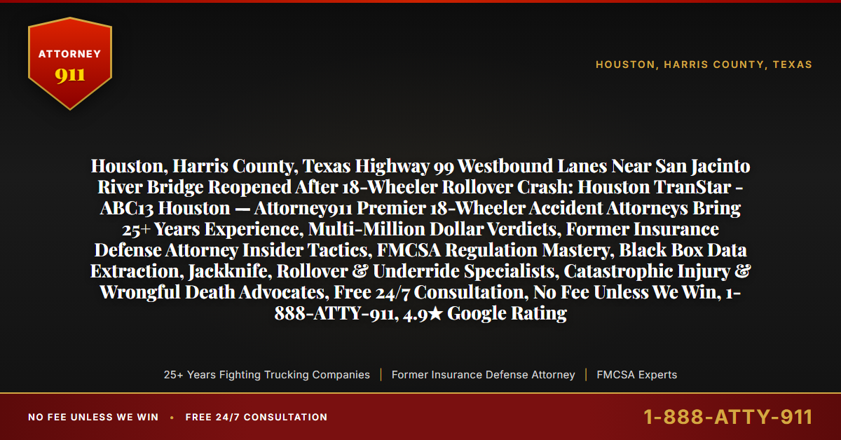 Houston, Harris County, Texas Highway 99 Westbound Lanes Near San Jacinto River Bridge Reopened After 18-Wheeler Rollover Crash: Houston TranStar - ABC13 Houston — Attorney911 Premier 18-Wheeler Accident Attorneys Bring 25+ Years Experience, Multi-Million Dollar Verdicts, Former Insurance Defense Attorney Insider Tactics, FMCSA Regulation Mastery, Black Box Data Extraction, Jackknife, Rollover & Underride Specialists, Catastrophic Injury & Wrongful Death Advocates, Free 24/7 Consultation, No Fee Unless We Win, 1-888-ATTY-911, 4.9★ Google Rating - Attorney911