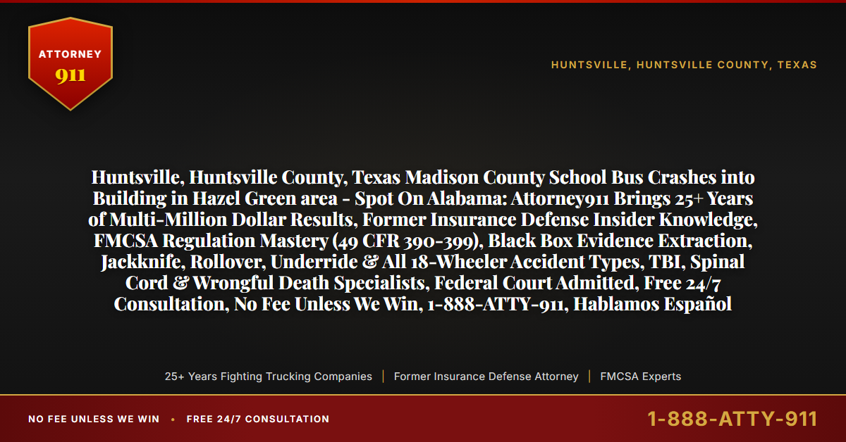 Huntsville, Huntsville County, Texas Madison County School Bus Crashes into Building in Hazel Green area - Spot On Alabama: Attorney911 Brings 25+ Years of Multi-Million Dollar Results, Former Insurance Defense Insider Knowledge, FMCSA Regulation Mastery (49 CFR 390-399), Black Box Evidence Extraction, Jackknife, Rollover, Underride & All 18-Wheeler Accident Types, TBI, Spinal Cord & Wrongful Death Specialists, Federal Court Admitted, Free 24/7 Consultation, No Fee Unless We Win, 1-888-ATTY-911, Hablamos Español - Attorney911