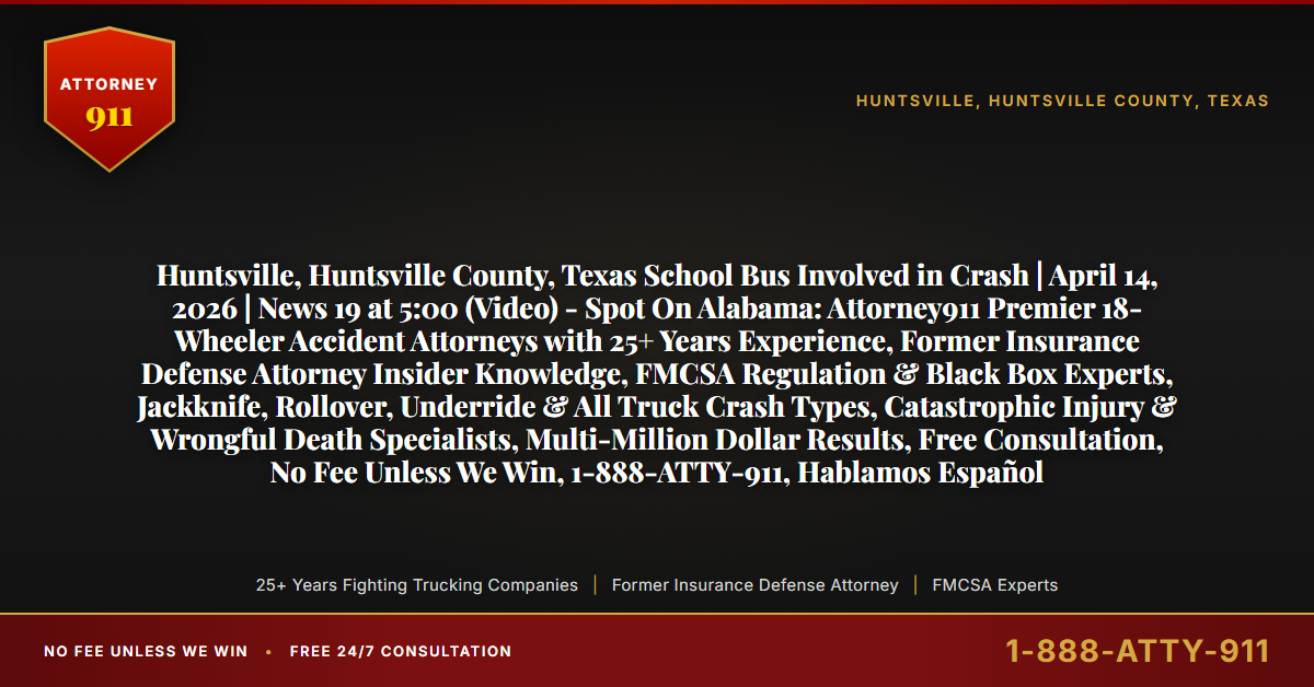 Huntsville, Huntsville County, Texas School Bus Involved in Crash | April 14, 2026 | News 19 at 5:00 (Video) - Spot On Alabama: Attorney911 Premier 18-Wheeler Accident Attorneys with 25+ Years Experience, Former Insurance Defense Attorney Insider Knowledge, FMCSA Regulation & Black Box Experts, Jackknife, Rollover, Underride & All Truck Crash Types, Catastrophic Injury & Wrongful Death Specialists, Multi-Million Dollar Results, Free Consultation, No Fee Unless We Win, 1-888-ATTY-911, Hablamos Español - Attorney911