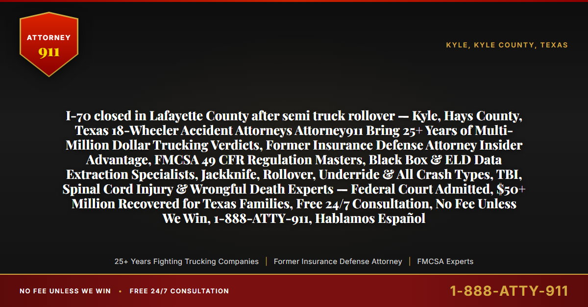 I-70 closed in Lafayette County after semi truck rollover — Kyle, Hays County, Texas 18-Wheeler Accident Attorneys Attorney911 Bring 25+ Years of Multi-Million Dollar Trucking Verdicts, Former Insurance Defense Attorney Insider Advantage, FMCSA 49 CFR Regulation Masters, Black Box & ELD Data Extraction Specialists, Jackknife, Rollover, Underride & All Crash Types, TBI, Spinal Cord Injury & Wrongful Death Experts — Federal Court Admitted, $50+ Million Recovered for Texas Families, Free 24/7 Consultation, No Fee Unless We Win, 1-888-ATTY-911, Hablamos Español - Attorney911