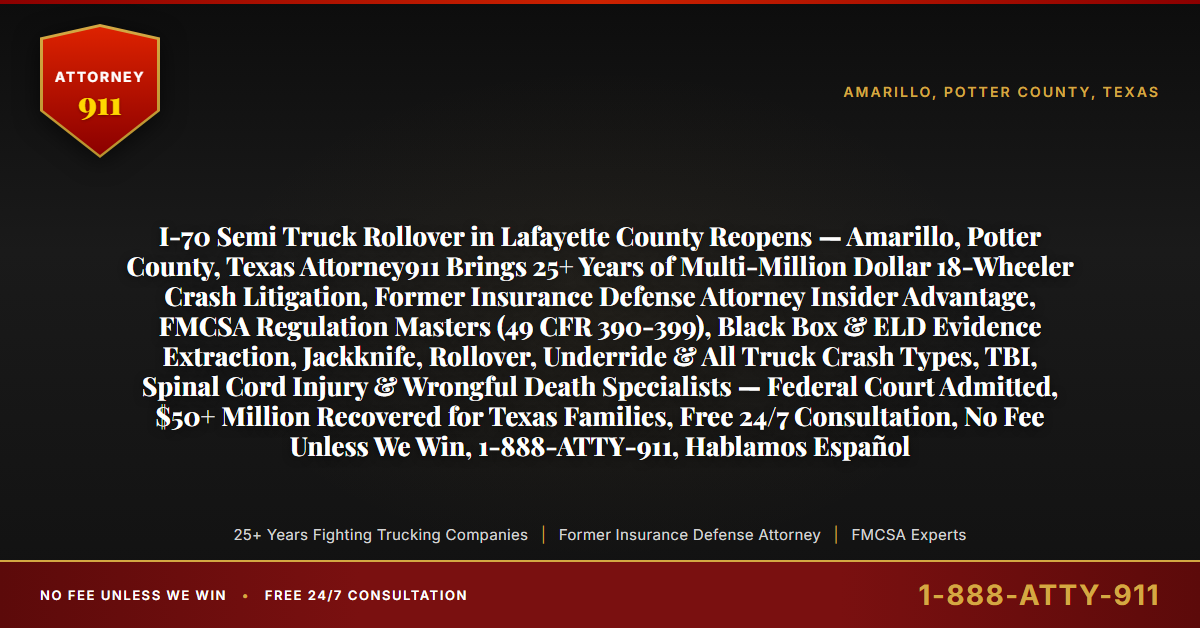 I-70 Semi Truck Rollover in Lafayette County Reopens — Amarillo, Potter County, Texas Attorney911 Brings 25+ Years of Multi-Million Dollar 18-Wheeler Crash Litigation, Former Insurance Defense Attorney Insider Advantage, FMCSA Regulation Masters (49 CFR 390-399), Black Box & ELD Evidence Extraction, Jackknife, Rollover, Underride & All Truck Crash Types, TBI, Spinal Cord Injury & Wrongful Death Specialists — Federal Court Admitted, $50+ Million Recovered for Texas Families, Free 24/7 Consultation, No Fee Unless We Win, 1-888-ATTY-911, Hablamos Español - Attorney911
