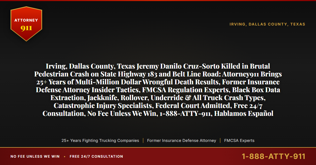 Irving, Dallas County, Texas Jeremy Danilo Cruz-Sorto Killed in Brutal Pedestrian Crash on State Highway 183 and Belt Line Road: Attorney911 Brings 25+ Years of Multi-Million Dollar Wrongful Death Results, Former Insurance Defense Attorney Insider Tactics, FMCSA Regulation Experts, Black Box Data Extraction, Jackknife, Rollover, Underride & All Truck Crash Types, Catastrophic Injury Specialists, Federal Court Admitted, Free 24/7 Consultation, No Fee Unless We Win, 1-888-ATTY-911, Hablamos Español - Attorney911