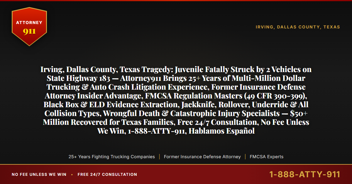 Irving, Dallas County, Texas Tragedy: Juvenile Fatally Struck by 2 Vehicles on State Highway 183 — Attorney911 Brings 25+ Years of Multi-Million Dollar Trucking & Auto Crash Litigation Experience, Former Insurance Defense Attorney Insider Advantage, FMCSA Regulation Masters (49 CFR 390-399), Black Box & ELD Evidence Extraction, Jackknife, Rollover, Underride & All Collision Types, Wrongful Death & Catastrophic Injury Specialists — $50+ Million Recovered for Texas Families, Free 24/7 Consultation, No Fee Unless We Win, 1-888-ATTY-911, Hablamos Español - Attorney911