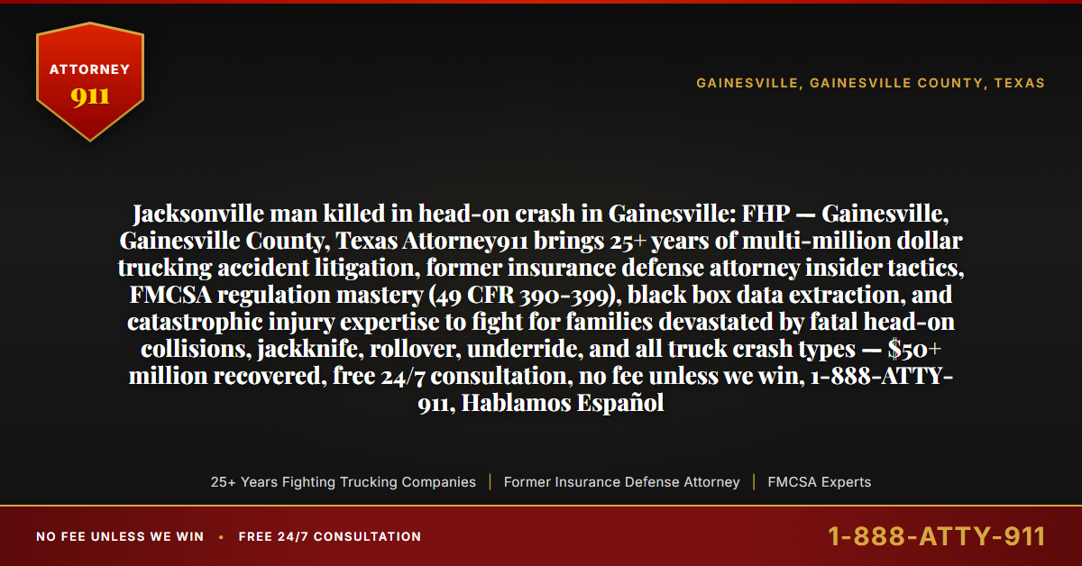 Jacksonville man killed in head-on crash in Gainesville: FHP — Gainesville, Gainesville County, Texas Attorney911 brings 25+ years of multi-million dollar trucking accident litigation, former insurance defense attorney insider tactics, FMCSA regulation mastery (49 CFR 390-399), black box data extraction, and catastrophic injury expertise to fight for families devastated by fatal head-on collisions, jackknife, rollover, underride, and all truck crash types — $50+ million recovered, free 24/7 consultation, no fee unless we win, 1-888-ATTY-911, Hablamos Español - Attorney911