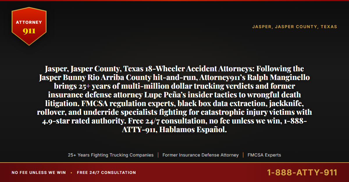 Jasper, Jasper County, Texas 18-Wheeler Accident Attorneys: Following the Jasper Bunny Rio Arriba County hit-and-run, Attorney911’s Ralph Manginello brings 25+ years of multi-million dollar trucking verdicts and former insurance defense attorney Lupe Peña’s insider tactics to wrongful death litigation. FMCSA regulation experts, black box data extraction, jackknife, rollover, and underride specialists fighting for catastrophic injury victims with 4.9-star rated authority. Free 24/7 consultation, no fee unless we win, 1-888-ATTY-911, Hablamos Español. - Attorney911