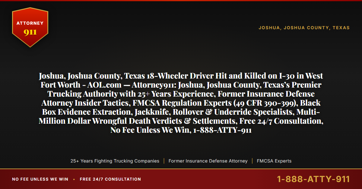 Joshua, Joshua County, Texas 18-Wheeler Driver Hit and Killed on I-30 in West Fort Worth - AOL.com — Attorney911: Joshua, Joshua County, Texas’s Premier Trucking Authority with 25+ Years Experience, Former Insurance Defense Attorney Insider Tactics, FMCSA Regulation Experts (49 CFR 390-399), Black Box Evidence Extraction, Jackknife, Rollover & Underride Specialists, Multi-Million Dollar Wrongful Death Verdicts & Settlements, Free 24/7 Consultation, No Fee Unless We Win, 1-888-ATTY-911 - Attorney911