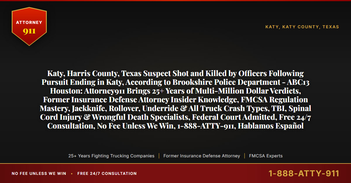 Katy, Harris County, Texas Suspect Shot and Killed by Officers Following Pursuit Ending in Katy, According to Brookshire Police Department - ABC13 Houston: Attorney911 Brings 25+ Years of Multi-Million Dollar Verdicts, Former Insurance Defense Attorney Insider Knowledge, FMCSA Regulation Mastery, Jackknife, Rollover, Underride & All Truck Crash Types, TBI, Spinal Cord Injury & Wrongful Death Specialists, Federal Court Admitted, Free 24/7 Consultation, No Fee Unless We Win, 1-888-ATTY-911, Hablamos Español - Attorney911
