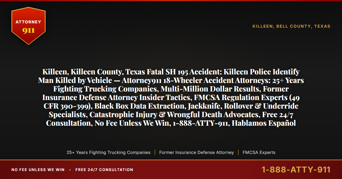 Killeen, Killeen County, Texas Fatal SH 195 Accident: Killeen Police Identify Man Killed by Vehicle — Attorney911 18-Wheeler Accident Attorneys: 25+ Years Fighting Trucking Companies, Multi-Million Dollar Results, Former Insurance Defense Attorney Insider Tactics, FMCSA Regulation Experts (49 CFR 390-399), Black Box Data Extraction, Jackknife, Rollover & Underride Specialists, Catastrophic Injury & Wrongful Death Advocates, Free 24/7 Consultation, No Fee Unless We Win, 1-888-ATTY-911, Hablamos Español - Attorney911
