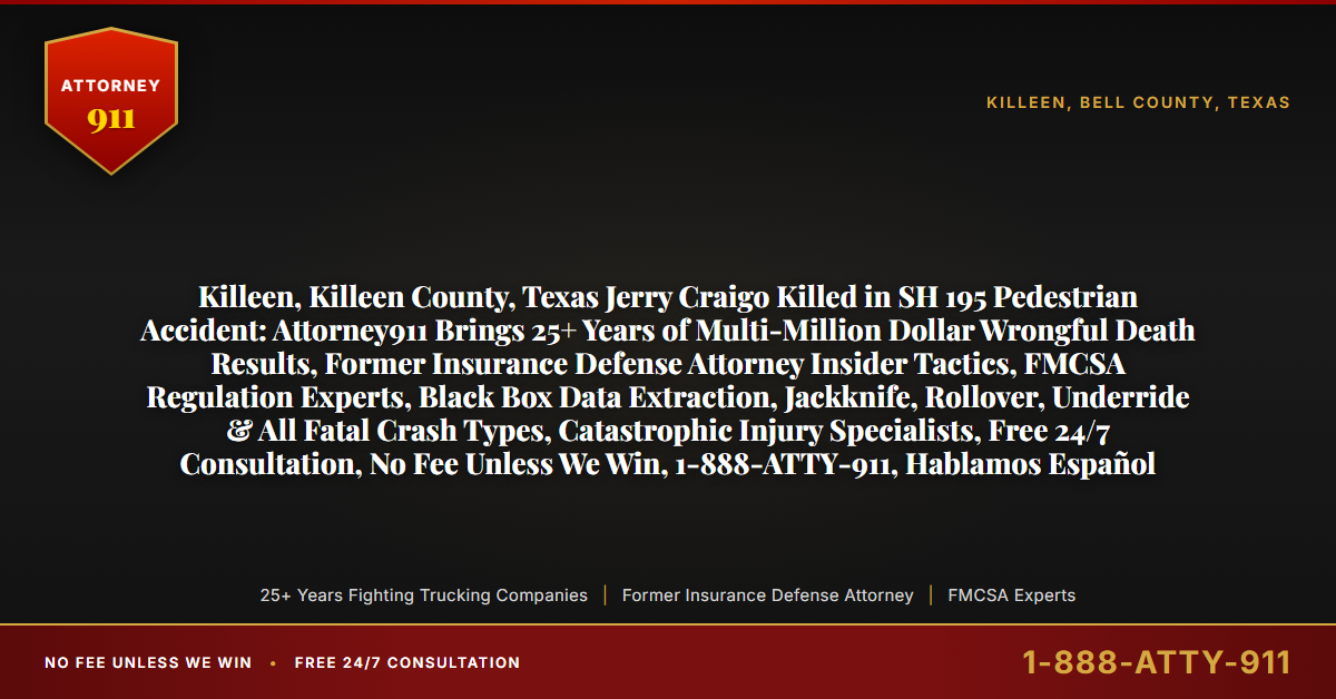 Killeen, Killeen County, Texas Jerry Craigo Killed in SH 195 Pedestrian Accident: Attorney911 Brings 25+ Years of Multi-Million Dollar Wrongful Death Results, Former Insurance Defense Attorney Insider Tactics, FMCSA Regulation Experts, Black Box Data Extraction, Jackknife, Rollover, Underride & All Fatal Crash Types, Catastrophic Injury Specialists, Free 24/7 Consultation, No Fee Unless We Win, 1-888-ATTY-911, Hablamos Español - Attorney911