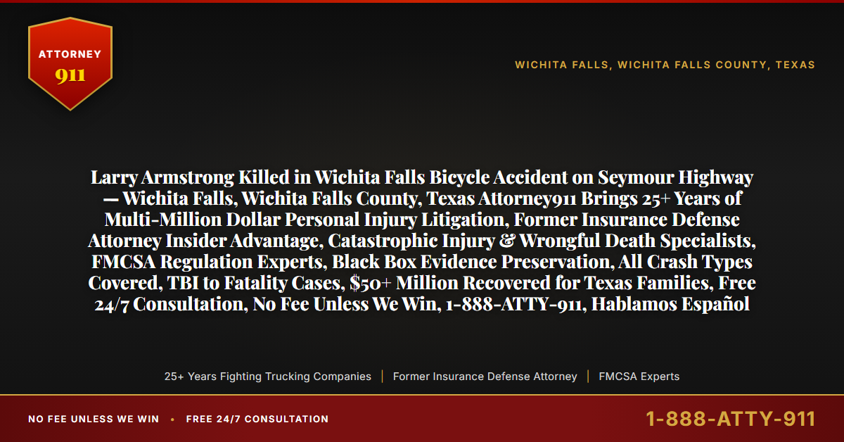 Larry Armstrong Killed in Wichita Falls Bicycle Accident on Seymour Highway — Wichita Falls, Wichita Falls County, Texas Attorney911 Brings 25+ Years of Multi-Million Dollar Personal Injury Litigation, Former Insurance Defense Attorney Insider Advantage, Catastrophic Injury & Wrongful Death Specialists, FMCSA Regulation Experts, Black Box Evidence Preservation, All Crash Types Covered, TBI to Fatality Cases, $50+ Million Recovered for Texas Families, Free 24/7 Consultation, No Fee Unless We Win, 1-888-ATTY-911, Hablamos Español - Attorney911