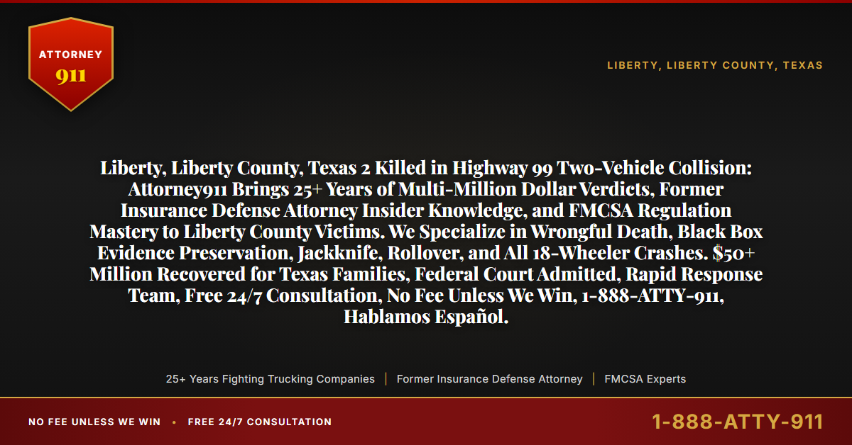 Liberty, Liberty County, Texas 2 Killed in Highway 99 Two-Vehicle Collision: Attorney911 Brings 25+ Years of Multi-Million Dollar Verdicts, Former Insurance Defense Attorney Insider Knowledge, and FMCSA Regulation Mastery to Liberty County Victims. We Specialize in Wrongful Death, Black Box Evidence Preservation, Jackknife, Rollover, and All 18-Wheeler Crashes. $50+ Million Recovered for Texas Families, Federal Court Admitted, Rapid Response Team, Free 24/7 Consultation, No Fee Unless We Win, 1-888-ATTY-911, Hablamos Español. - Attorney911