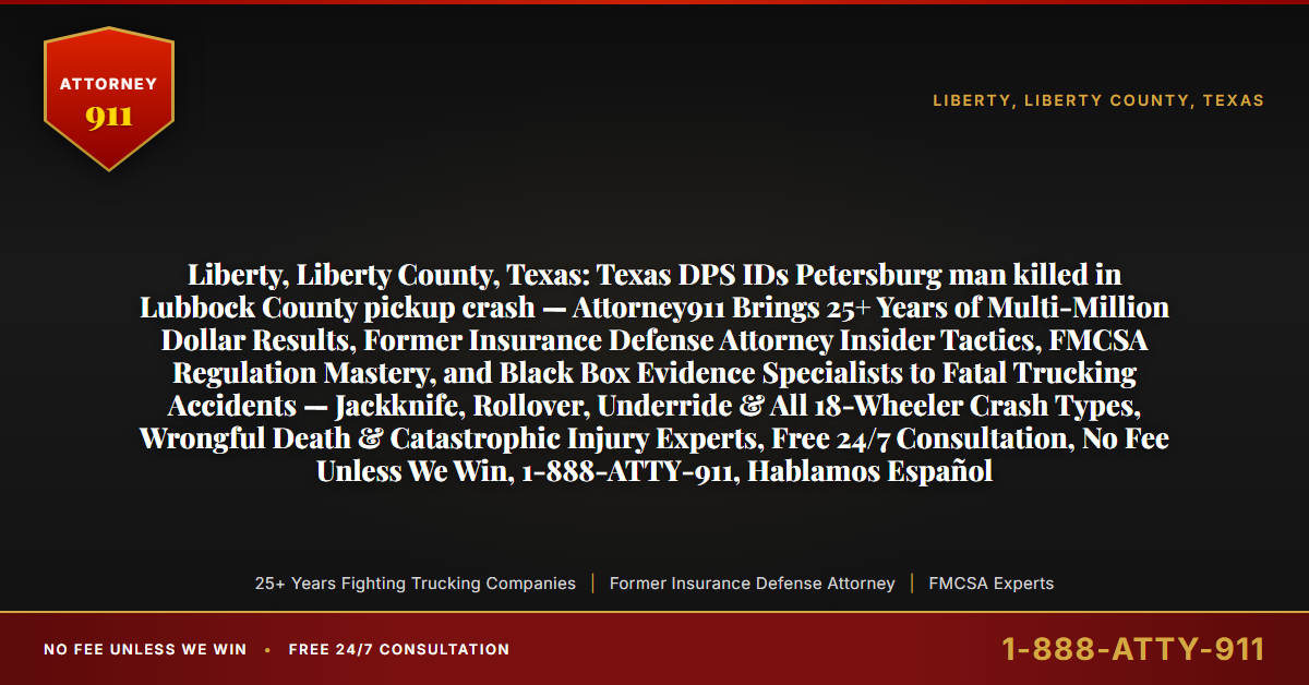 Liberty, Liberty County, Texas: Texas DPS IDs Petersburg man killed in Lubbock County pickup crash — Attorney911 Brings 25+ Years of Multi-Million Dollar Results, Former Insurance Defense Attorney Insider Tactics, FMCSA Regulation Mastery, and Black Box Evidence Specialists to Fatal Trucking Accidents — Jackknife, Rollover, Underride & All 18-Wheeler Crash Types, Wrongful Death & Catastrophic Injury Experts, Free 24/7 Consultation, No Fee Unless We Win, 1-888-ATTY-911, Hablamos Español - Attorney911