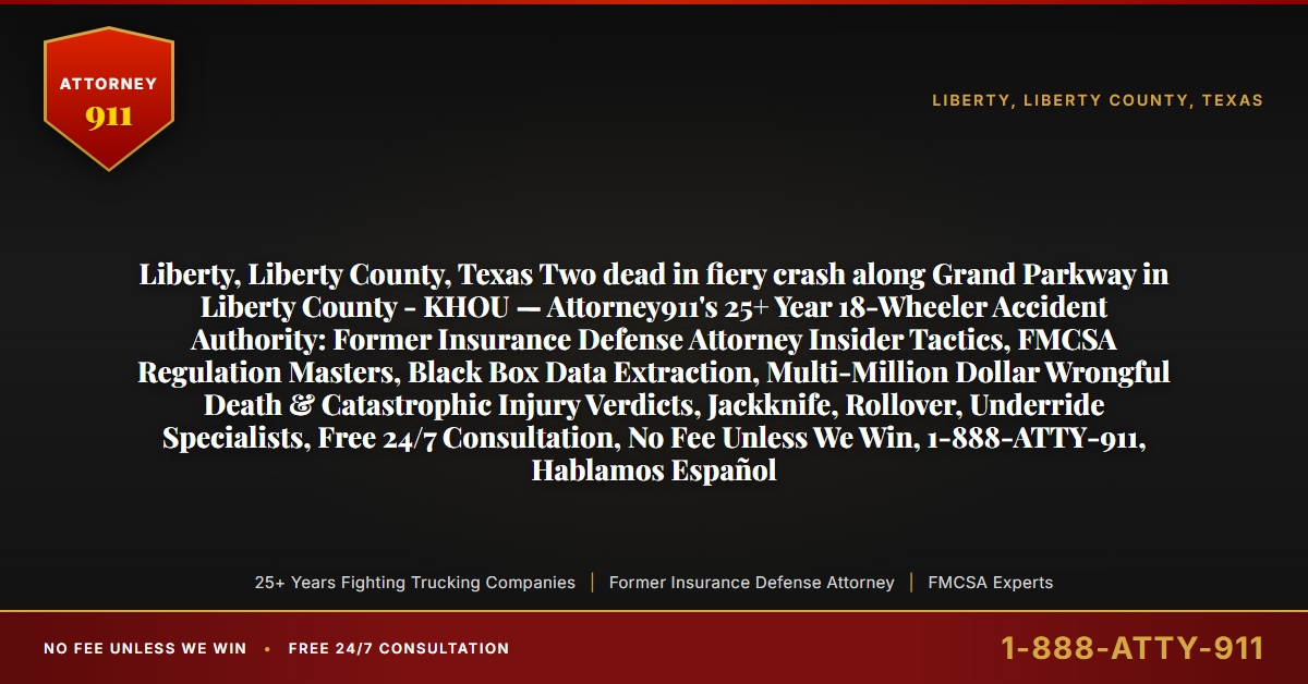 Liberty, Liberty County, Texas Two dead in fiery crash along Grand Parkway in Liberty County - KHOU — Attorney911's 25+ Year 18-Wheeler Accident Authority: Former Insurance Defense Attorney Insider Tactics, FMCSA Regulation Masters, Black Box Data Extraction, Multi-Million Dollar Wrongful Death & Catastrophic Injury Verdicts, Jackknife, Rollover, Underride Specialists, Free 24/7 Consultation, No Fee Unless We Win, 1-888-ATTY-911, Hablamos Español - Attorney911