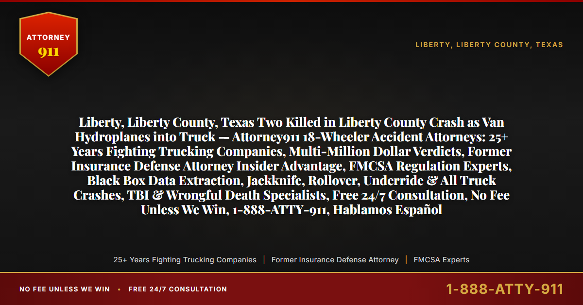 Liberty, Liberty County, Texas Two Killed in Liberty County Crash as Van Hydroplanes into Truck — Attorney911 18-Wheeler Accident Attorneys: 25+ Years Fighting Trucking Companies, Multi-Million Dollar Verdicts, Former Insurance Defense Attorney Insider Advantage, FMCSA Regulation Experts, Black Box Data Extraction, Jackknife, Rollover, Underride & All Truck Crashes, TBI & Wrongful Death Specialists, Free 24/7 Consultation, No Fee Unless We Win, 1-888-ATTY-911, Hablamos Español - Attorney911