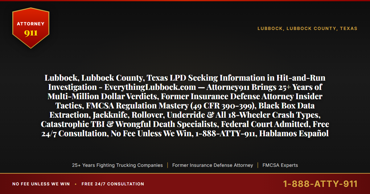 Lubbock, Lubbock County, Texas LPD Seeking Information in Hit-and-Run Investigation - EverythingLubbock.com — Attorney911 Brings 25+ Years of Multi-Million Dollar Verdicts, Former Insurance Defense Attorney Insider Tactics, FMCSA Regulation Mastery (49 CFR 390-399), Black Box Data Extraction, Jackknife, Rollover, Underride & All 18-Wheeler Crash Types, Catastrophic TBI & Wrongful Death Specialists, Federal Court Admitted, Free 24/7 Consultation, No Fee Unless We Win, 1-888-ATTY-911, Hablamos Español - Attorney911