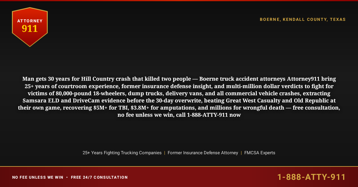 Man gets 30 years for Hill Country crash that killed two people — Boerne truck accident attorneys Attorney911 bring 25+ years of courtroom experience, former insurance defense insight, and multi-million dollar verdicts to fight for victims of 80,000-pound 18-wheelers, dump trucks, delivery vans, and all commercial vehicle crashes, extracting Samsara ELD and DriveCam evidence before the 30-day overwrite, beating Great West Casualty and Old Republic at their own game, recovering $5M+ for TBI, $3.8M+ for amputations, and millions for wrongful death — free consultation, no fee unless we win, call 1-888-ATTY-911 now - Attorney911