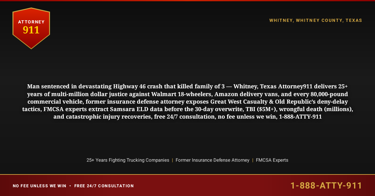 Man sentenced in devastating Highway 46 crash that killed family of 3 — Whitney, Texas Attorney911 delivers 25+ years of multi-million dollar justice against Walmart 18-wheelers, Amazon delivery vans, and every 80,000-pound commercial vehicle, former insurance defense attorney exposes Great West Casualty & Old Republic’s deny-delay tactics, FMCSA experts extract Samsara ELD data before the 30-day overwrite, TBI ($5M+), wrongful death (millions), and catastrophic injury recoveries, free 24/7 consultation, no fee unless we win, 1-888-ATTY-911 - Attorney911