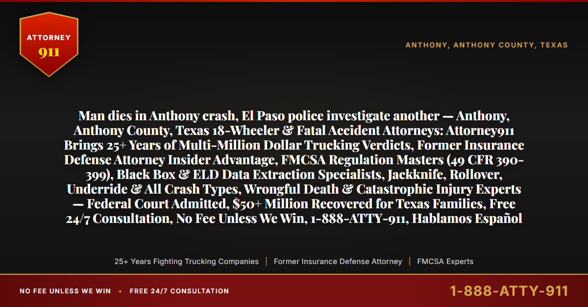 Man dies in Anthony crash, El Paso police investigate another — Anthony, Anthony County, Texas 18-Wheeler & Fatal Accident Attorneys: Attorney911 Brings 25+ Years of Multi-Million Dollar Trucking Verdicts, Former Insurance Defense Attorney Insider Advantage, FMCSA Regulation Masters (49 CFR 390-399), Black Box & ELD Data Extraction Specialists, Jackknife, Rollover, Underride & All Crash Types, Wrongful Death & Catastrophic Injury Experts — Federal Court Admitted, $50+ Million Recovered for Texas Families, Free 24/7 Consultation, No Fee Unless We Win, 1-888-ATTY-911, Hablamos Español - Attorney911
