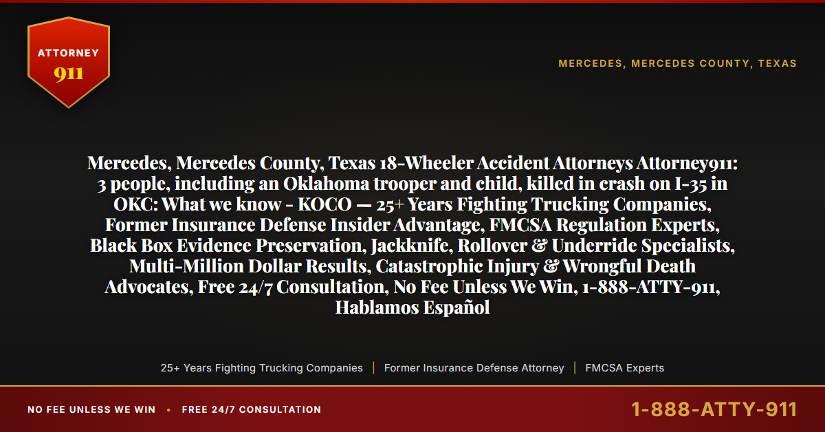 Mercedes, Mercedes County, Texas 18-Wheeler Accident Attorneys Attorney911: 3 people, including an Oklahoma trooper and child, killed in crash on I-35 in OKC: What we know - KOCO — 25+ Years Fighting Trucking Companies, Former Insurance Defense Insider Advantage, FMCSA Regulation Experts, Black Box Evidence Preservation, Jackknife, Rollover & Underride Specialists, Multi-Million Dollar Results, Catastrophic Injury & Wrongful Death Advocates, Free 24/7 Consultation, No Fee Unless We Win, 1-888-ATTY-911, Hablamos Español - Attorney911