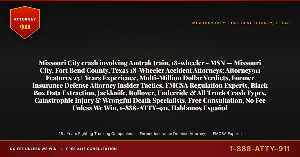 Missouri City crash involving Amtrak train, 18-wheeler - MSN — Missouri City, Fort Bend County, Texas 18-Wheeler Accident Attorneys: Attorney911 Features 25+ Years Experience, Multi-Million Dollar Verdicts, Former Insurance Defense Attorney Insider Tactics, FMCSA Regulation Experts, Black Box Data Extraction, Jackknife, Rollover, Underride & All Truck Crash Types, Catastrophic Injury & Wrongful Death Specialists, Free Consultation, No Fee Unless We Win, 1-888-ATTY-911, Hablamos Español - Attorney911