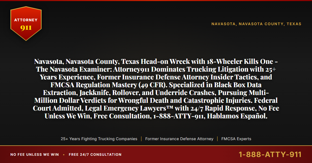 Navasota, Navasota County, Texas Head-on Wreck with 18-Wheeler Kills One - The Navasota Examiner: Attorney911 Dominates Trucking Litigation with 25+ Years Experience, Former Insurance Defense Attorney Insider Tactics, and FMCSA Regulation Mastery (49 CFR). Specialized in Black Box Data Extraction, Jackknife, Rollover, and Underride Crashes, Pursuing Multi-Million Dollar Verdicts for Wrongful Death and Catastrophic Injuries. Federal Court Admitted, Legal Emergency Lawyers™ with 24/7 Rapid Response, No Fee Unless We Win, Free Consultation, 1-888-ATTY-911, Hablamos Español. - Attorney911