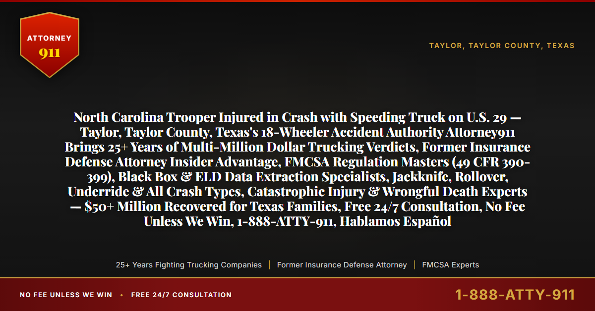 North Carolina Trooper Injured in Crash with Speeding Truck on U.S. 29 — Taylor, Taylor County, Texas's 18-Wheeler Accident Authority Attorney911 Brings 25+ Years of Multi-Million Dollar Trucking Verdicts, Former Insurance Defense Attorney Insider Advantage, FMCSA Regulation Masters (49 CFR 390-399), Black Box & ELD Data Extraction Specialists, Jackknife, Rollover, Underride & All Crash Types, Catastrophic Injury & Wrongful Death Experts — $50+ Million Recovered for Texas Families, Free 24/7 Consultation, No Fee Unless We Win, 1-888-ATTY-911, Hablamos Español - Attorney911