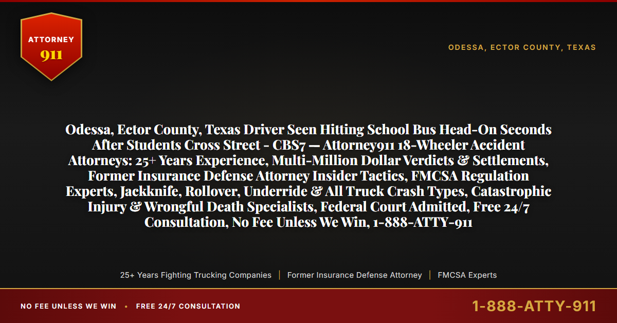 Odessa, Ector County, Texas Driver Seen Hitting School Bus Head-On Seconds After Students Cross Street - CBS7 — Attorney911 18-Wheeler Accident Attorneys: 25+ Years Experience, Multi-Million Dollar Verdicts & Settlements, Former Insurance Defense Attorney Insider Tactics, FMCSA Regulation Experts, Jackknife, Rollover, Underride & All Truck Crash Types, Catastrophic Injury & Wrongful Death Specialists, Federal Court Admitted, Free 24/7 Consultation, No Fee Unless We Win, 1-888-ATTY-911 - Attorney911