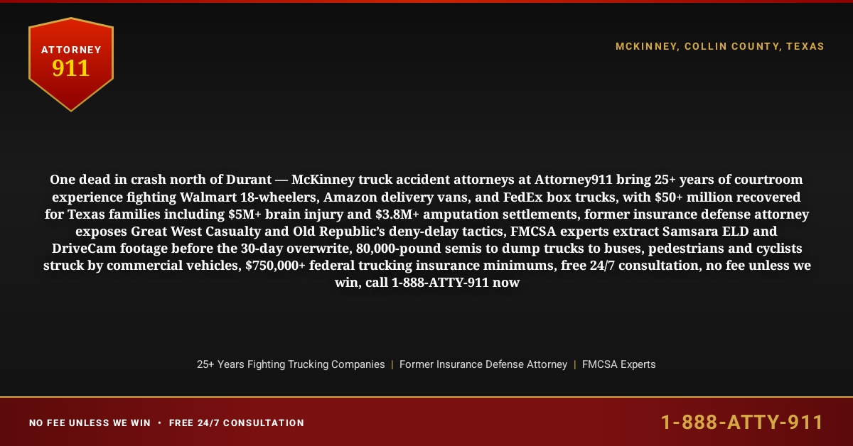 One dead in crash north of Durant — McKinney truck accident attorneys at Attorney911 bring 25+ years of courtroom experience fighting Walmart 18-wheelers, Amazon delivery vans, and FedEx box trucks, with $50+ million recovered for Texas families including $5M+ brain injury and $3.8M+ amputation settlements, former insurance defense attorney exposes Great West Casualty and Old Republic’s deny-delay tactics, FMCSA experts extract Samsara ELD and DriveCam footage before the 30-day overwrite, 80,000-pound semis to dump trucks to buses, pedestrians and cyclists struck by commercial vehicles, $750,000+ federal trucking insurance minimums, free 24/7 consultation, no fee unless we win, call 1-888-ATTY-911 now - Attorney911