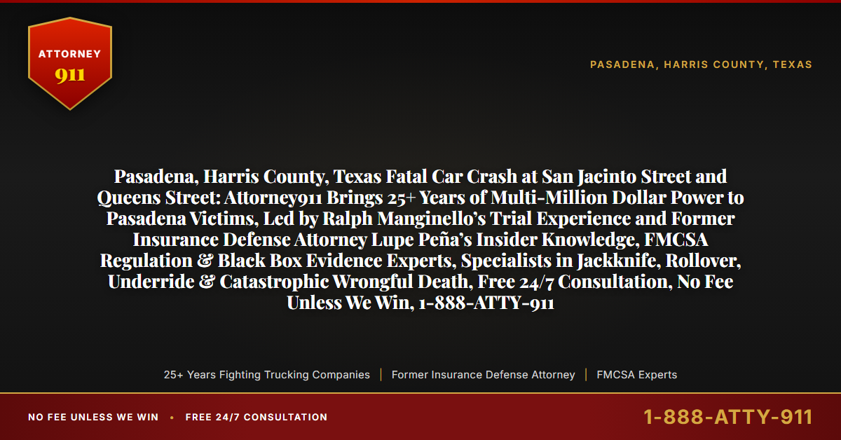 Pasadena, Harris County, Texas Fatal Car Crash at San Jacinto Street and Queens Street: Attorney911 Brings 25+ Years of Multi-Million Dollar Power to Pasadena Victims, Led by Ralph Manginello’s Trial Experience and Former Insurance Defense Attorney Lupe Peña’s Insider Knowledge, FMCSA Regulation & Black Box Evidence Experts, Specialists in Jackknife, Rollover, Underride & Catastrophic Wrongful Death, Free 24/7 Consultation, No Fee Unless We Win, 1-888-ATTY-911 - Attorney911
