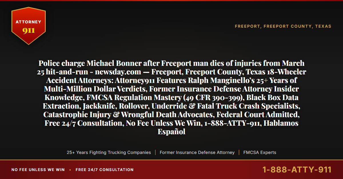 Police charge Michael Bonner after Freeport man dies of injuries from March 25 hit-and-run - newsday.com — Freeport, Freeport County, Texas 18-Wheeler Accident Attorneys: Attorney911 Features Ralph Manginello’s 25+ Years of Multi-Million Dollar Verdicts, Former Insurance Defense Attorney Insider Knowledge, FMCSA Regulation Mastery (49 CFR 390-399), Black Box Data Extraction, Jackknife, Rollover, Underride & Fatal Truck Crash Specialists, Catastrophic Injury & Wrongful Death Advocates, Federal Court Admitted, Free 24/7 Consultation, No Fee Unless We Win, 1-888-ATTY-911, Hablamos Español - Attorney911