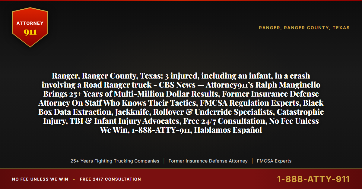 Ranger, Ranger County, Texas: 3 injured, including an infant, in a crash involving a Road Ranger truck - CBS News — Attorney911’s Ralph Manginello Brings 25+ Years of Multi-Million Dollar Results, Former Insurance Defense Attorney On Staff Who Knows Their Tactics, FMCSA Regulation Experts, Black Box Data Extraction, Jackknife, Rollover & Underride Specialists, Catastrophic Injury, TBI & Infant Injury Advocates, Free 24/7 Consultation, No Fee Unless We Win, 1-888-ATTY-911, Hablamos Español - Attorney911