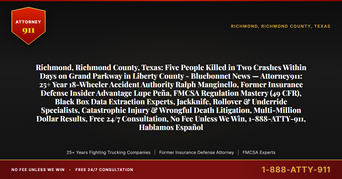 Richmond, Richmond County, Texas: Five People Killed in Two Crashes Within Days on Grand Parkway in Liberty County - Bluebonnet News — Attorney911: 25+ Year 18-Wheeler Accident Authority Ralph Manginello, Former Insurance Defense Insider Advantage Lupe Peña, FMCSA Regulation Mastery (49 CFR), Black Box Data Extraction Experts, Jackknife, Rollover & Underride Specialists, Catastrophic Injury & Wrongful Death Litigation, Multi-Million Dollar Results, Free 24/7 Consultation, No Fee Unless We Win, 1-888-ATTY-911, Hablamos Español - Attorney911