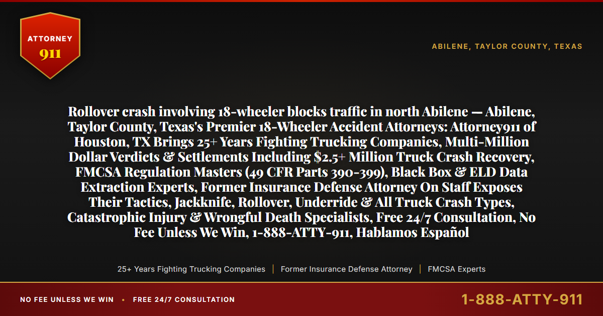 Rollover crash involving 18-wheeler blocks traffic in north Abilene — Abilene, Taylor County, Texas's Premier 18-Wheeler Accident Attorneys: Attorney911 of Houston, TX Brings 25+ Years Fighting Trucking Companies, Multi-Million Dollar Verdicts & Settlements Including $2.5+ Million Truck Crash Recovery, FMCSA Regulation Masters (49 CFR Parts 390-399), Black Box & ELD Data Extraction Experts, Former Insurance Defense Attorney On Staff Exposes Their Tactics, Jackknife, Rollover, Underride & All Truck Crash Types, Catastrophic Injury & Wrongful Death Specialists, Free 24/7 Consultation, No Fee Unless We Win, 1-888-ATTY-911, Hablamos Español - Attorney911
